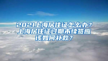 2021上海居住证怎么办？上海居住证过期未续签应该如何补救？