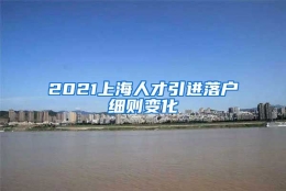 2021上海人才引进落户细则变化