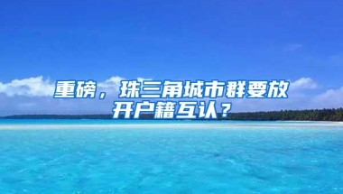 重磅，珠三角城市群要放开户籍互认？