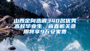 山西定向选调340名优秀高校毕业生，省直机关录用将享9万安家费