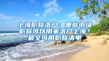 上海职称落户：哪些中级职称可以用来落户上海？最全可用职称清单