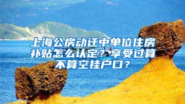 上海公房动迁中单位住房补贴怎么认定？享受过算不算空挂户口？