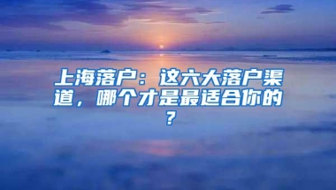 上海落户：这六大落户渠道，哪个才是最适合你的？