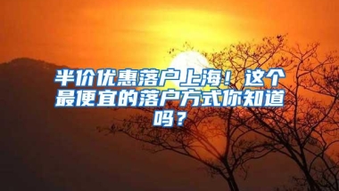 半价优惠落户上海！这个最便宜的落户方式你知道吗？