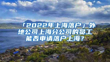 「2022年上海落户」外地公司上海分公司的员工能否申请落户上海？