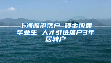 上海临港落户 硕士应届毕业生 人才引进落户3年居转户