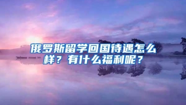 俄罗斯留学回国待遇怎么样？有什么福利呢？