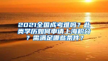 2021全国成考难吗？此类学历如何申请上海积分？需满足哪些条件？