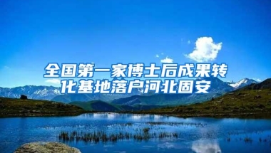 全国第一家博士后成果转化基地落户河北固安