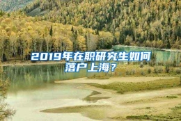 2019年在职研究生如何落户上海？