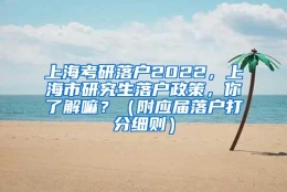 上海考研落户2022，上海市研究生落户政策，你了解嘛？（附应届落户打分细则）