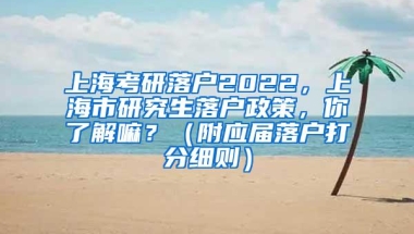 上海考研落户2022，上海市研究生落户政策，你了解嘛？（附应届落户打分细则）