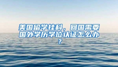 美国留学挂科，回国需要国外学历学位认证怎么办？