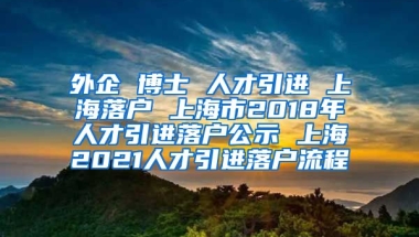 外企 博士 人才引进 上海落户 上海市2018年人才引进落户公示 上海2021人才引进落户流程