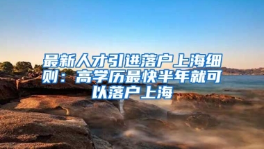 最新人才引进落户上海细则：高学历最快半年就可以落户上海