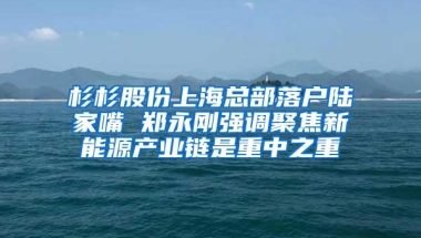 杉杉股份上海总部落户陆家嘴 郑永刚强调聚焦新能源产业链是重中之重