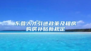 东营人才引进政策及租房购房补贴新规定