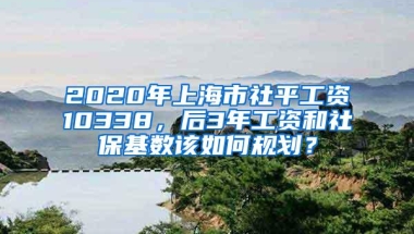 2020年上海市社平工资10338，后3年工资和社保基数该如何规划？