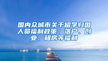 国内众城市关于留学归国人员福利政策：落户、创业、租房等福利