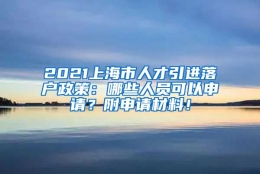 2021上海市人才引进落户政策：哪些人员可以申请？附申请材料！