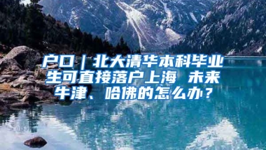 户口｜北大清华本科毕业生可直接落户上海 未来牛津、哈佛的怎么办？