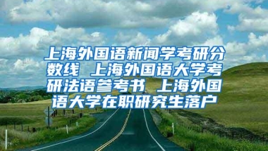 上海外国语新闻学考研分数线 上海外国语大学考研法语参考书 上海外国语大学在职研究生落户