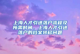 上海人才引进落户流程及所需时间，上海人才引进落户的档案转移问题