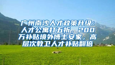 广州南沙人才政策升级：人才公寓打五折，200万补贴境外博士安家，高层次教卫人才补贴翻倍