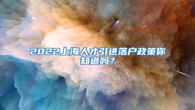 2022上海人才引进落户政策你知道吗？