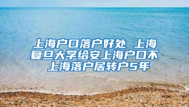 上海户口落户好处 上海复旦大学给安上海户口不 上海落户居转户5年