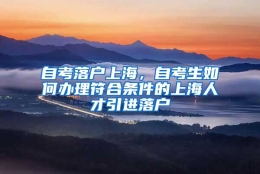 自考落户上海，自考生如何办理符合条件的上海人才引进落户