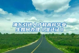 浦东引进人才和高校毕业生如何办理《准迁证》