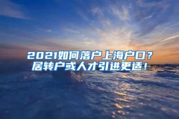 2021如何落户上海户口？居转户或人才引进更适！