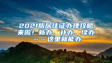 2021版居住证办理攻略来啦！新办、补办、续办……这里就能办