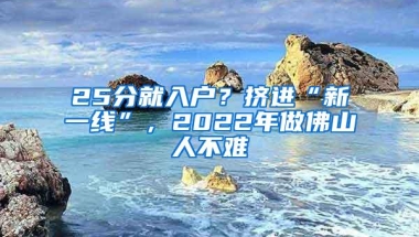 25分就入户？挤进“新一线”，2022年做佛山人不难