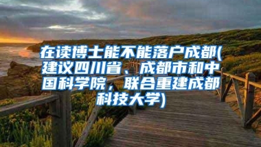 在读博士能不能落户成都(建议四川省、成都市和中国科学院，联合重建成都科技大学)