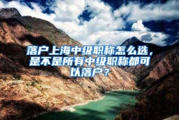 落户上海中级职称怎么选，是不是所有中级职称都可以落户？