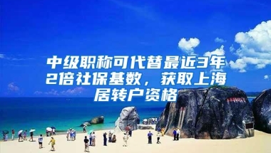 中级职称可代替最近3年2倍社保基数，获取上海居转户资格