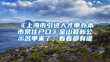 《上海市引进人才申办本市常住户口》金山最新公示名单来了，看看都有谁