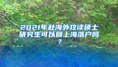 2021年赴海外攻读硕士研究生可以回上海落户吗？