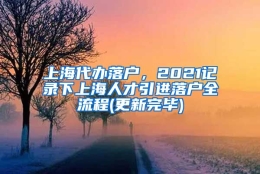 上海代办落户，2021记录下上海人才引进落户全流程(更新完毕)