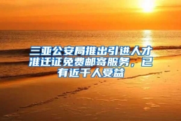 三亚公安局推出引进人才准迁证免费邮寄服务，已有近千人受益