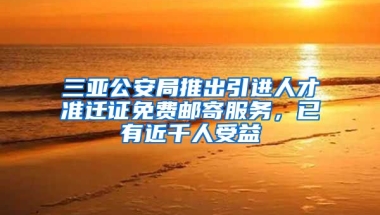 三亚公安局推出引进人才准迁证免费邮寄服务，已有近千人受益