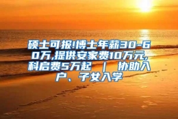 硕士可报!博士年薪30-60万,提供安家费10万元,科启费5万起 ｜ 协助入户、子女入学