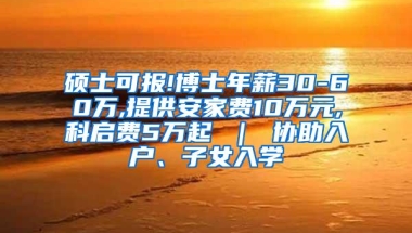 硕士可报!博士年薪30-60万,提供安家费10万元,科启费5万起 ｜ 协助入户、子女入学