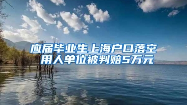 应届毕业生上海户口落空 用人单位被判赔5万元