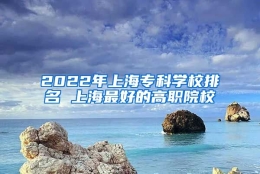 2022年上海专科学校排名 上海最好的高职院校