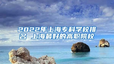 2022年上海专科学校排名 上海最好的高职院校