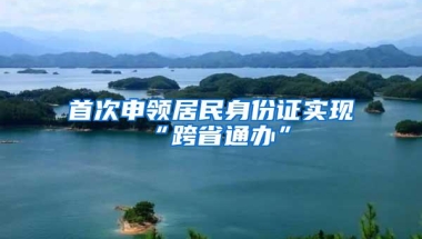 首次申领居民身份证实现“跨省通办”