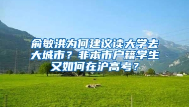 俞敏洪为何建议读大学去大城市？非本市户籍学生又如何在沪高考？